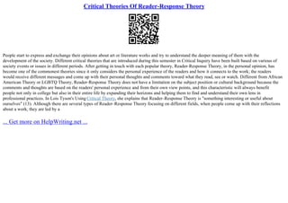 Critical Theories Of Reader-Response Theory
People start to express and exchange their opinions about art or literature works and try to understand the deeper meaning of them with the
development of the society. Different critical theories that are introduced during this semester in Critical Inquiry have been built based on various of
society events or issues in different periods. After getting in touch with each popular theory, Reader–Response Theory, in the personal opinion, has
become one of the commonest theories since it only considers the personal experience of the readers and how it connects to the work; the readers
would receive different messages and come up with their personal thoughts and comments toward what they read, see or watch. Different from African
American Theory or LGBTQ Theory, Reader–Response Theory does not have a limitation on the subject position or cultural background because the
comments and thoughts are based on the readers' personal experience and from their own view points, and this characteristic will always benefit
people not only in college but also in their entire life by expanding their horizons and helping them to find and understand their own lens in
professional practices. In Lois Tyson's Using Critical Theory, she explains that Reader–Response Theory is "something interesting or useful about
ourselves" (13). Although there are several types of Reader–Response Theory focusing on different fields, when people come up with their reflections
about a work, they are led by a
... Get more on HelpWriting.net ...
 
