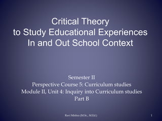 Critical Theory
to Study Educational Experiences
In and Out School Context
Semester II
Perspective Course 5: Curriculum studies
Module II, Unit 4: Inquiry into Curriculum studies
Part B
Ravi Mishra (M.Sc., M.Ed.) 1
 