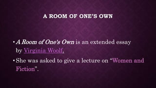A ROOM OF ONE’S OWN
• A Room of One's Own is an extended essay
by Virginia Woolf.
• She was asked to give a lecture on “Women and
Fiction”.
 