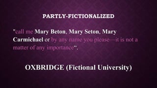 PARTLY-FICTIONALIZED
"call me Mary Beton, Mary Seton, Mary
Carmichael or by any name you please—it is not a
matter of any importance“.
OXBRIDGE (Fictional University)
 