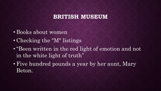 BRITISH MUSEUM
• Books about women
• Checking the "M" listings
• “Been written in the red light of emotion and not
in the white light of truth”
• Five hundred pounds a year by her aunt, Mary
Beton.
 