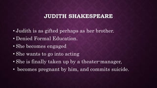 JUDITH SHAKESPEARE
• Judith is as gifted perhaps as her brother.
• Denied Formal Education.
• She becomes engaged
• She wants to go into acting
• She is finally taken up by a theater-manager,
• becomes pregnant by him, and commits suicide.
 
