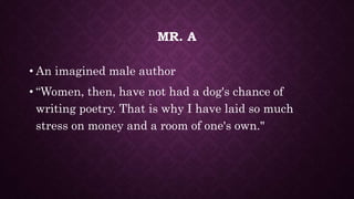 MR. A
• An imagined male author
• “Women, then, have not had a dog's chance of
writing poetry. That is why I have laid so much
stress on money and a room of one's own."
 
