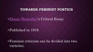 TOWARDS FEMINIST POETICS
• Elaine Showalter’s Critical Essay.
• Published in 1979.
• Feminist criticism can be divided into two
varieties.
 