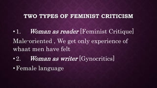 TWO TYPES OF FEMINIST CRITICISM
•1. Woman as reader [Feminist Critique]
Male-oriented , We get only experience of
whaat men have felt
•2. Woman as writer [Gynocritics]
•Female language
 