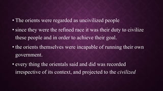 • The orients were regarded as uncivilized people
• since they were the refined race it was their duty to civilize
these people and in order to achieve their goal.
• the orients themselves were incapable of running their own
government.
• every thing the orientals said and did was recorded
irrespective of its context, and projected to the civilized
 