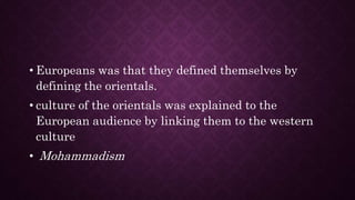 • Europeans was that they defined themselves by
defining the orientals.
• culture of the orientals was explained to the
European audience by linking them to the western
culture
• Mohammadism
 