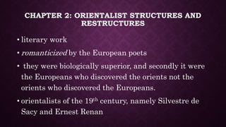 CHAPTER 2: ORIENTALIST STRUCTURES AND
RESTRUCTURES
• literary work
• romanticized by the European poets
• they were biologically superior, and secondly it were
the Europeans who discovered the orients not the
orients who discovered the Europeans.
• orientalists of the 19th century, namely Silvestre de
Sacy and Ernest Renan
 