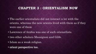 CHAPTER 3 : ORIENTALISM NOW
• The earlier orientalists did not interact a lot with the
orients, whereas the new orients lived with them as if they
were one of them
• Lawrence of Arabia was one of such orienatlists.
• two other scholars Massignon and Gibb.
• Islam as a weak religion.
• orient perspective too.
 