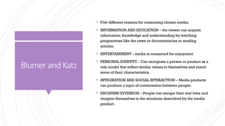 Blumer and Katz
▪ Five different reasons for consuming chosen media;
▪ INFORMATION AND EDUCATION – the viewer can acquire
information, knowledge and understanding by watching
programmes like the news or documentaries or reading
articles.
▪ ENTERTAINMENT – media is consumed for enjoyment.
▪ PERSONAL IDENTITY – Can recognise a person or product as a
role model that reflect similar values to themselves and mimic
some of their characteristics.
▪ INTEGRATION AND SOCIAL INTERACTION – Media products
can produce a topic of conversation between people.
▪ ESCAPISM/DIVERSON – People can escape their real lives and
imagine themselves in the situations described by the media
product.
 
