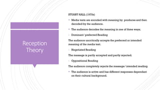 Reception
Theory
STUART HALL (1970s)
▪ Media texts are encoded with meaning by produces and then
decoded by the audience.
▪ The audience decodes the meaning in one of three ways;
- Dominant/ preferred Reading
The audience uncritically accepts the preferred or intended
meaning of the media text.
- Negotiated Reading
The message is partly accepted and partly rejected.
- Oppositional Reading
The audience completely rejects the message/ intended reading.
▪ The audience is active and has different responses dependant
on their cultural background.
 
