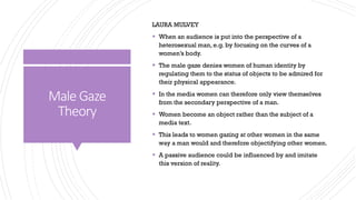 Male Gaze
Theory
LAURA MULVEY
▪ When an audience is put into the perspective of a
heterosexual man, e.g. by focusing on the curves of a
women’s body.
▪ The male gaze denies women of human identity by
regulating them to the status of objects to be admired for
their physical appearance.
▪ In the media women can therefore only view themselves
from the secondary perspective of a man.
▪ Women become an object rather than the subject of a
media text.
▪ This leads to women gazing at other women in the same
way a man would and therefore objectifying other women.
▪ A passive audience could be influenced by and imitate
this version of reality.
 