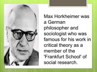 Max Horkheimer was
a German
philosopher and
sociologist who was
famous for his work in
critical theory as a
member of the
'Frankfurt School' of
social research.
 