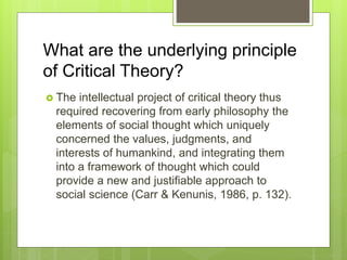 What are the underlying principle
of Critical Theory?
 The intellectual project of critical theory thus
required recovering from early philosophy the
elements of social thought which uniquely
concerned the values, judgments, and
interests of humankind, and integrating them
into a framework of thought which could
provide a new and justifiable approach to
social science (Carr & Kenunis, 1986, p. 132).
 