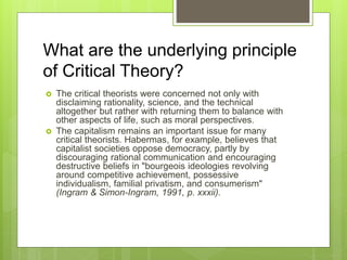 What are the underlying principle
of Critical Theory?
 The critical theorists were concerned not only with
disclaiming rationality, science, and the technical
altogether but rather with returning them to balance with
other aspects of life, such as moral perspectives.
 The capitalism remains an important issue for many
critical theorists. Habermas, for example, believes that
capitalist societies oppose democracy, partly by
discouraging rational communication and encouraging
destructive beliefs in "bourgeois ideologies revolving
around competitive achievement, possessive
individualism, familial privatism, and consumerism"
(Ingram & Simon-Ingram, 1991, p. xxxii).
 