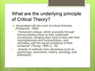 What are the underlying principle
of Critical Theory?
 Associated with the work of critical theorists
(Popkewitz, 1990)
1. "immanent critique, which proceeds through
forcing existing views to their systematic
conclusions, bringing them face to face with their
incompleteness and contradictions, and,
ultimately, with the social conditions of their
existence" (Young, 1990, p. 18)
2. strands of methods from disciplines such as
psychology, economics, history, sociology, and
philosophy.
 