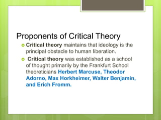 Proponents of Critical Theory
 Critical theory maintains that ideology is the
principal obstacle to human liberation.
 Critical theory was established as a school
of thought primarily by the Frankfurt School
theoreticians Herbert Marcuse, Theodor
Adorno, Max Horkheimer, Walter Benjamin,
and Erich Fromm.
 