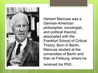 Herbert Marcuse was a
German-American
philosopher, sociologist,
and political theorist,
associated with the
Frankfurt School of Critical
Theory. Born in Berlin,
Marcuse studied at the
universities of Berlin and
then at Freiburg, where he
received his PhD.
 
