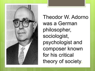 Theodor W. Adorno
was a German
philosopher,
sociologist,
psychologist and
composer known
for his critical
theory of society.
 