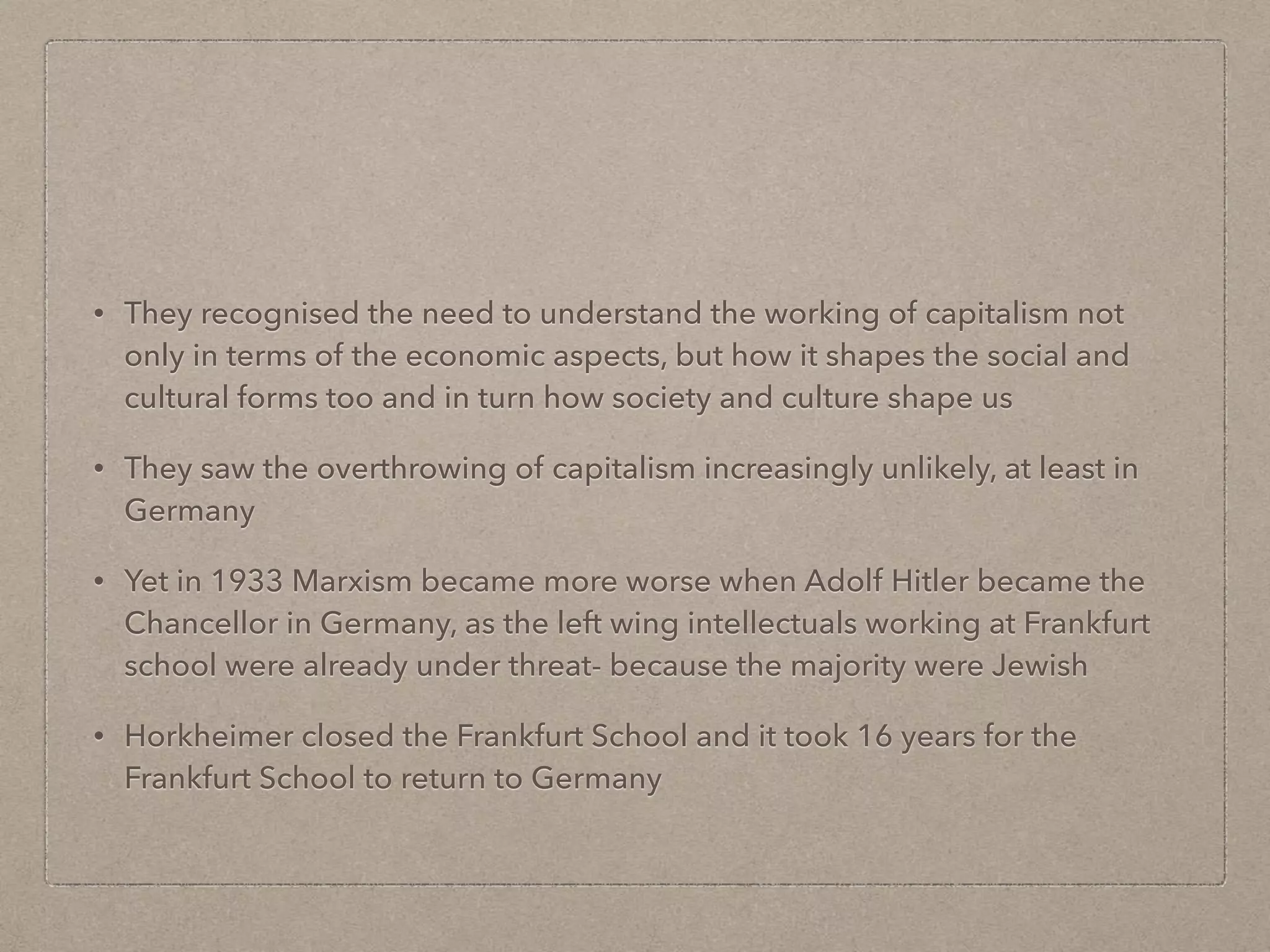 • They recognised the need to understand the working of capitalism not
only in terms of the economic aspects, but how it shapes the social and
cultural forms too and in turn how society and culture shape us
• They saw the overthrowing of capitalism increasingly unlikely, at least in
Germany
• Yet in 1933 Marxism became more worse when Adolf Hitler became the
Chancellor in Germany, as the left wing intellectuals working at Frankfurt
school were already under threat- because the majority were Jewish
• Horkheimer closed the Frankfurt School and it took 16 years for the
Frankfurt School to return to Germany
 