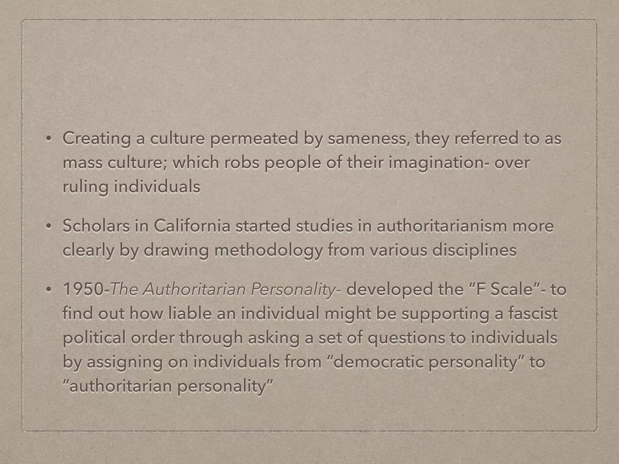 • Creating a culture permeated by sameness, they referred to as
mass culture; which robs people of their imagination- over
ruling individuals
• Scholars in California started studies in authoritarianism more
clearly by drawing methodology from various disciplines
• 1950-The Authoritarian Personality- developed the “F Scale”- to
find out how liable an individual might be supporting a fascist
political order through asking a set of questions to individuals
by assigning on individuals from “democratic personality” to
“authoritarian personality”
 