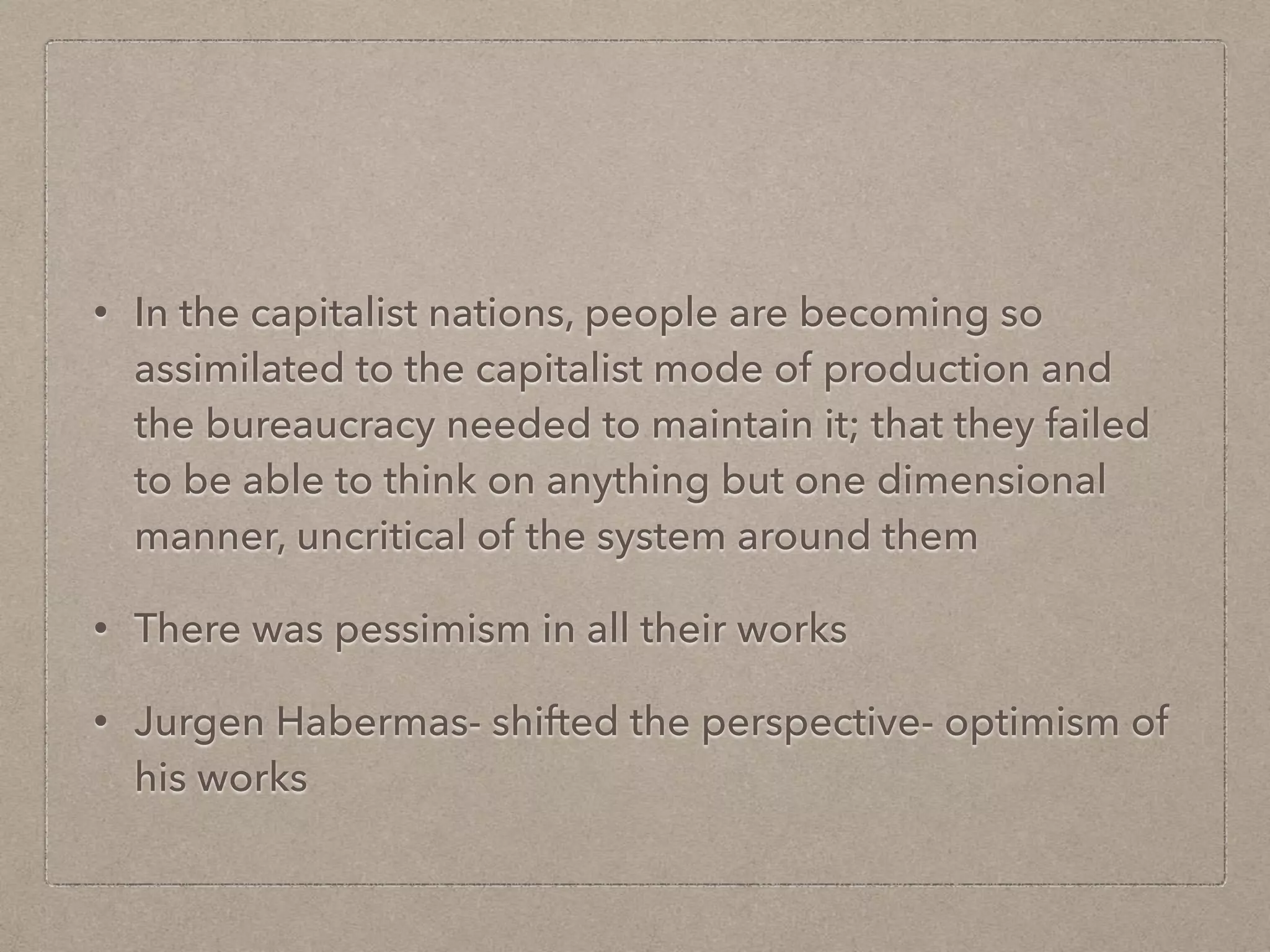 • In the capitalist nations, people are becoming so
assimilated to the capitalist mode of production and
the bureaucracy needed to maintain it; that they failed
to be able to think on anything but one dimensional
manner, uncritical of the system around them
• There was pessimism in all their works
• Jurgen Habermas- shifted the perspective- optimism of
his works
 