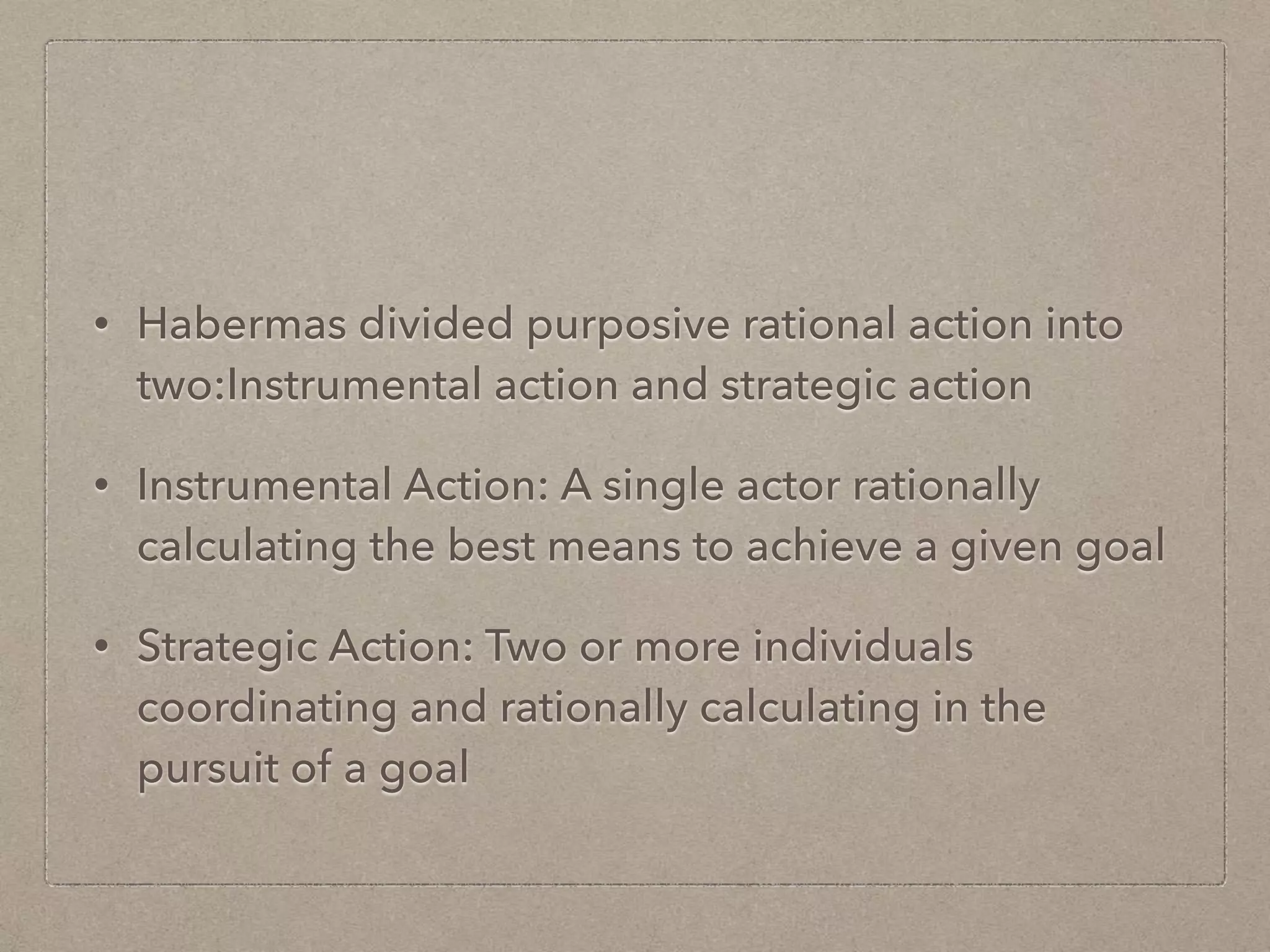 • Habermas divided purposive rational action into
two:Instrumental action and strategic action
• Instrumental Action: A single actor rationally
calculating the best means to achieve a given goal
• Strategic Action: Two or more individuals
coordinating and rationally calculating in the
pursuit of a goal
 