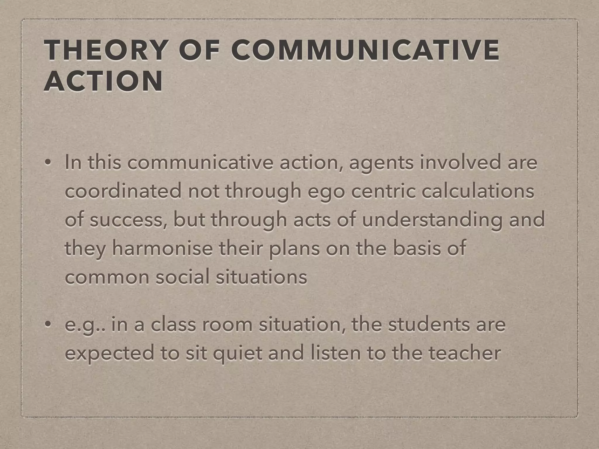 THEORY OF COMMUNICATIVE
ACTION
• In this communicative action, agents involved are
coordinated not through ego centric calculations
of success, but through acts of understanding and
they harmonise their plans on the basis of
common social situations
• e.g.. in a class room situation, the students are
expected to sit quiet and listen to the teacher
 