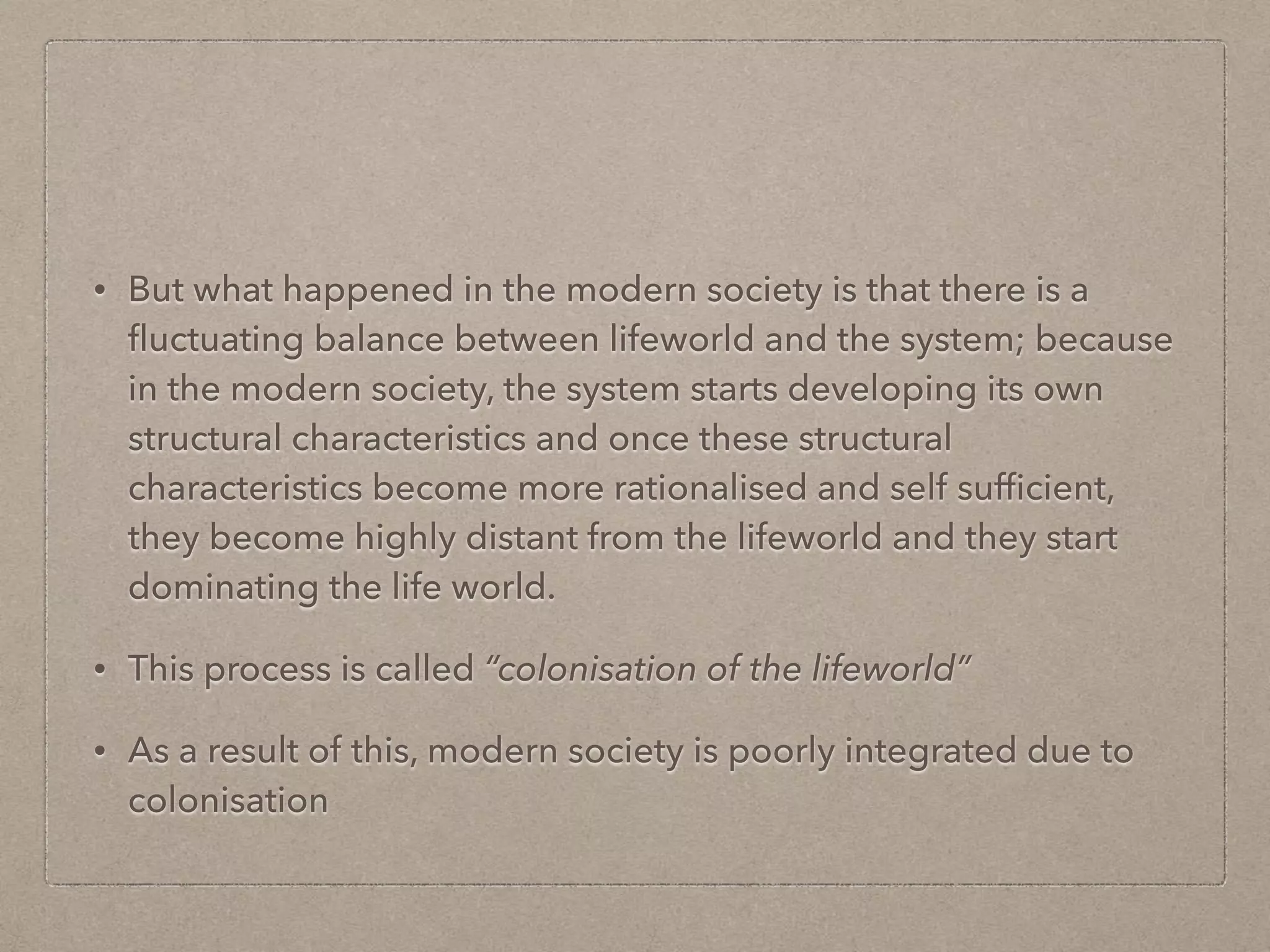 • But what happened in the modern society is that there is a
fluctuating balance between lifeworld and the system; because
in the modern society, the system starts developing its own
structural characteristics and once these structural
characteristics become more rationalised and self sufficient,
they become highly distant from the lifeworld and they start
dominating the life world.
• This process is called “colonisation of the lifeworld”
• As a result of this, modern society is poorly integrated due to
colonisation
 