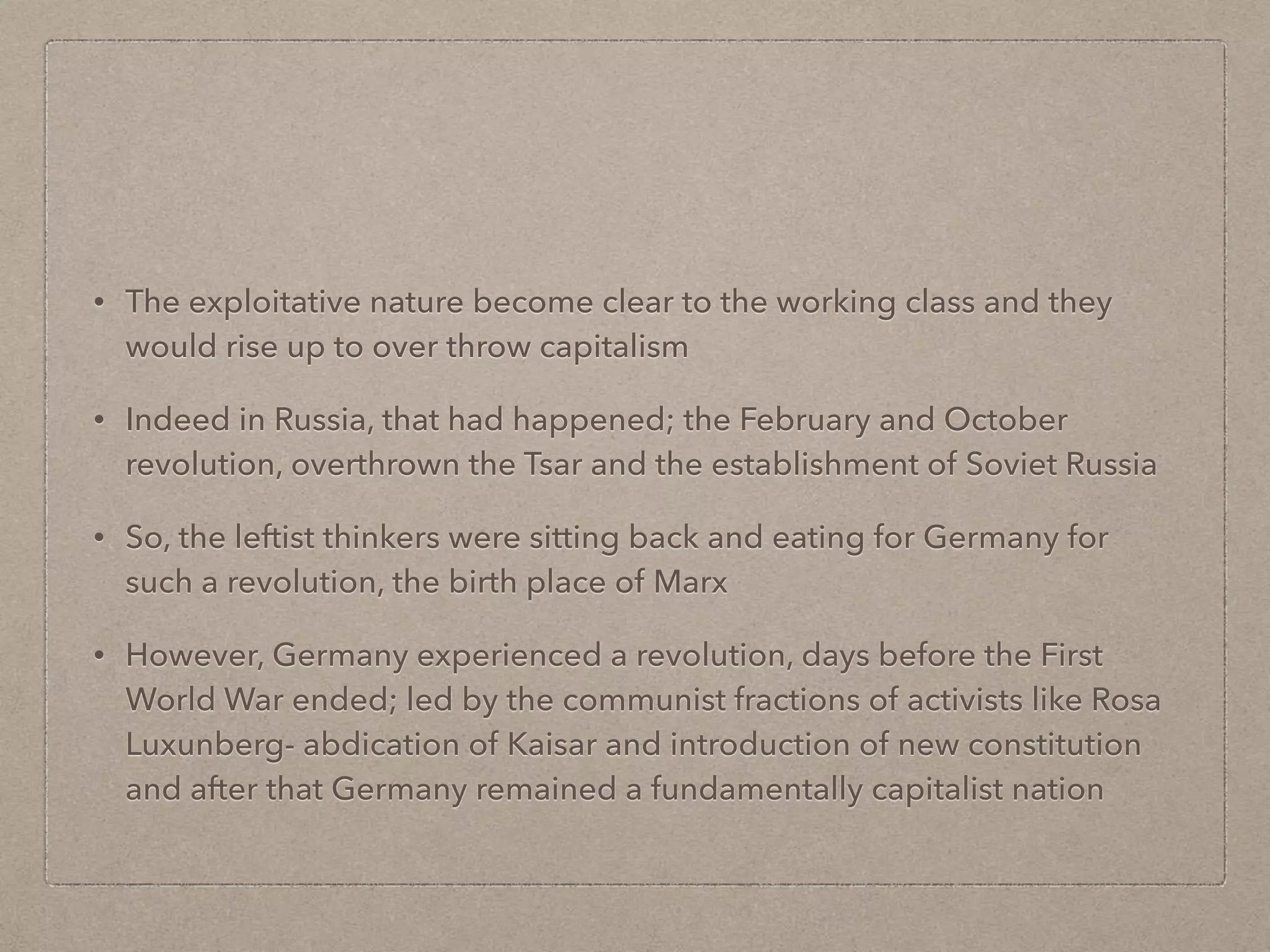 • The exploitative nature become clear to the working class and they
would rise up to over throw capitalism
• Indeed in Russia, that had happened; the February and October
revolution, overthrown the Tsar and the establishment of Soviet Russia
• So, the leftist thinkers were sitting back and eating for Germany for
such a revolution, the birth place of Marx
• However, Germany experienced a revolution, days before the First
World War ended; led by the communist fractions of activists like Rosa
Luxunberg- abdication of Kaisar and introduction of new constitution
and after that Germany remained a fundamentally capitalist nation
 