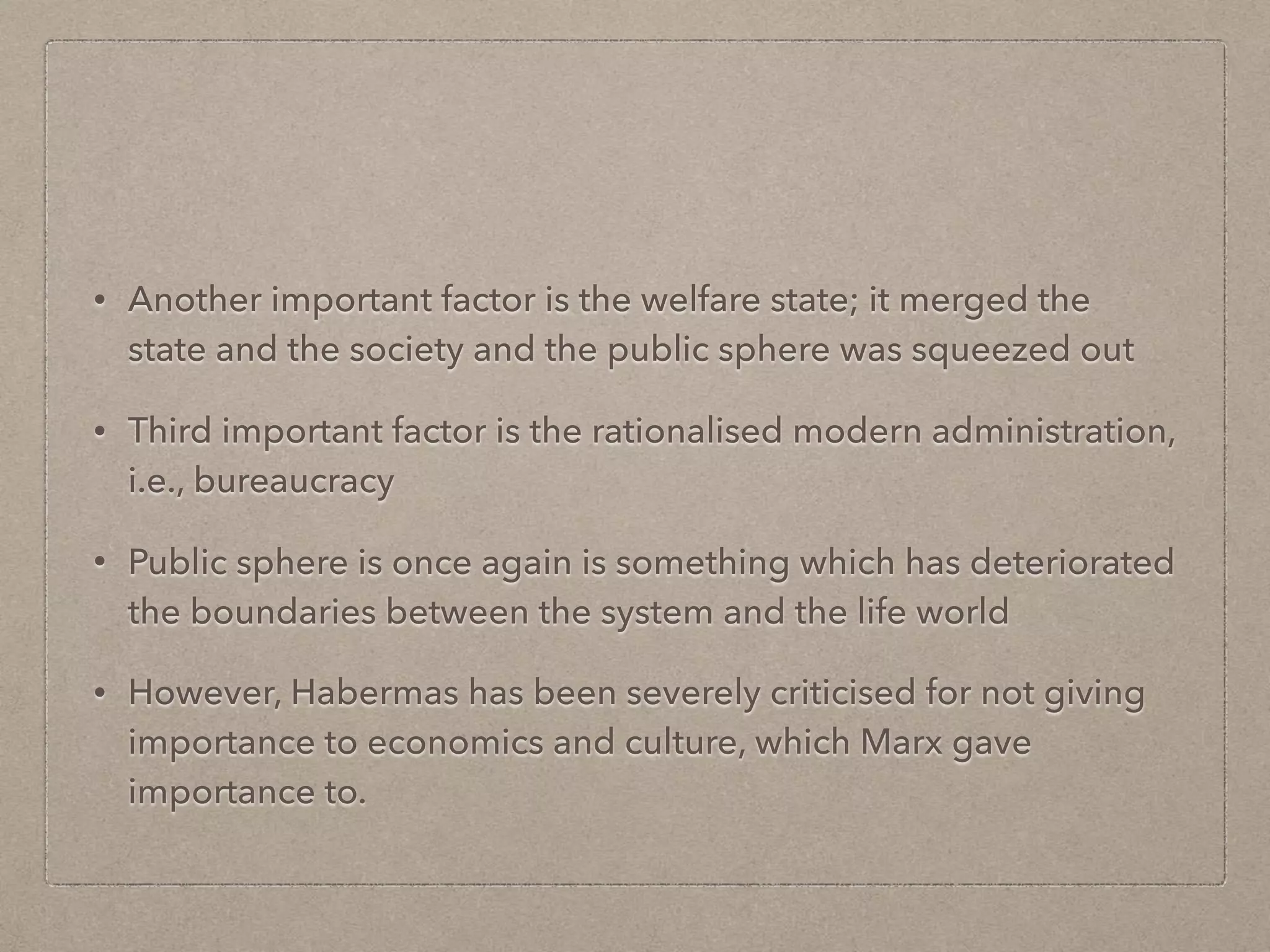 • Another important factor is the welfare state; it merged the
state and the society and the public sphere was squeezed out
• Third important factor is the rationalised modern administration,
i.e., bureaucracy
• Public sphere is once again is something which has deteriorated
the boundaries between the system and the life world
• However, Habermas has been severely criticised for not giving
importance to economics and culture, which Marx gave
importance to.
 