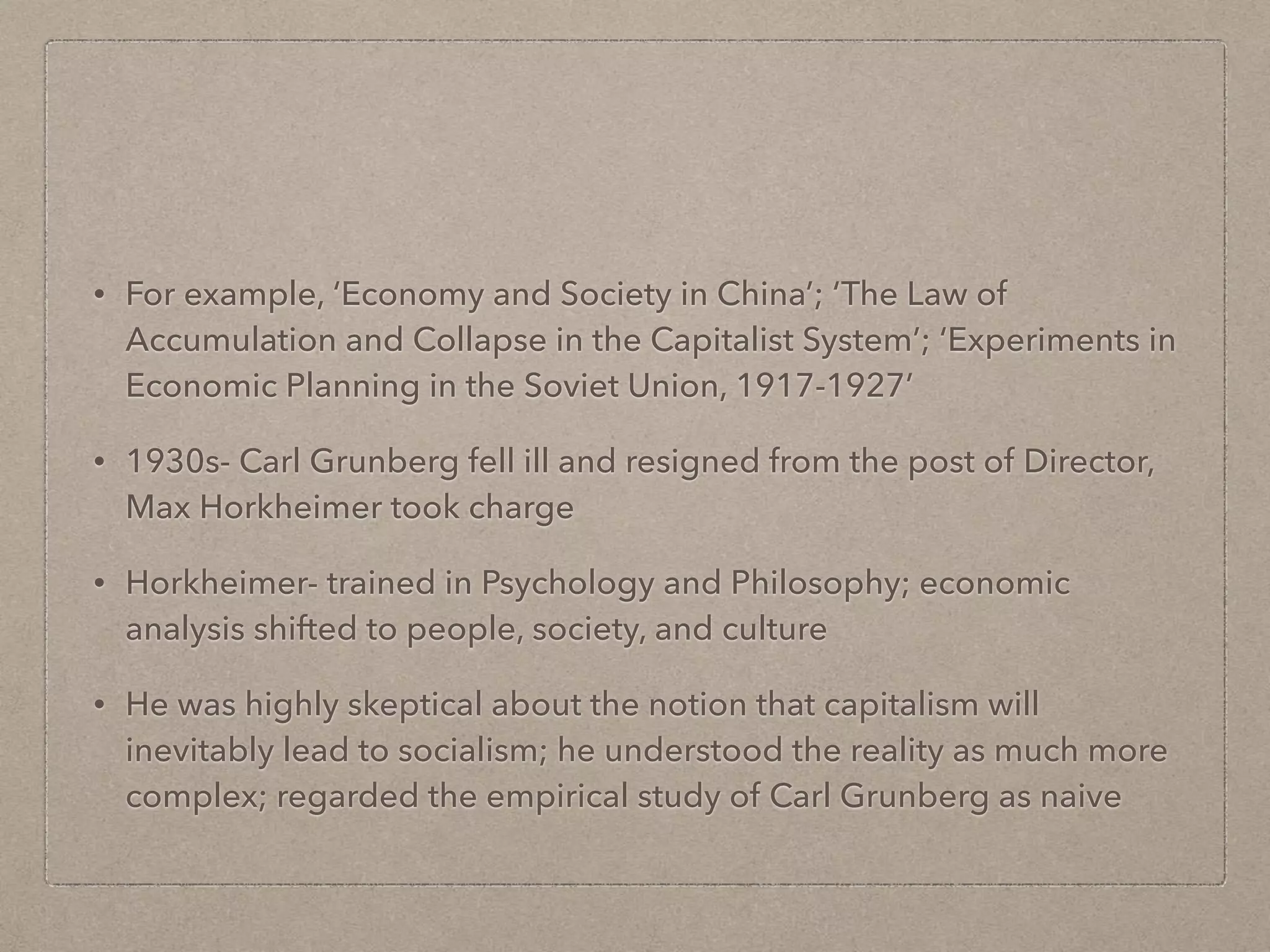 • For example, ‘Economy and Society in China’; ‘The Law of
Accumulation and Collapse in the Capitalist System’; ‘Experiments in
Economic Planning in the Soviet Union, 1917-1927’
• 1930s- Carl Grunberg fell ill and resigned from the post of Director,
Max Horkheimer took charge
• Horkheimer- trained in Psychology and Philosophy; economic
analysis shifted to people, society, and culture
• He was highly skeptical about the notion that capitalism will
inevitably lead to socialism; he understood the reality as much more
complex; regarded the empirical study of Carl Grunberg as naive
 