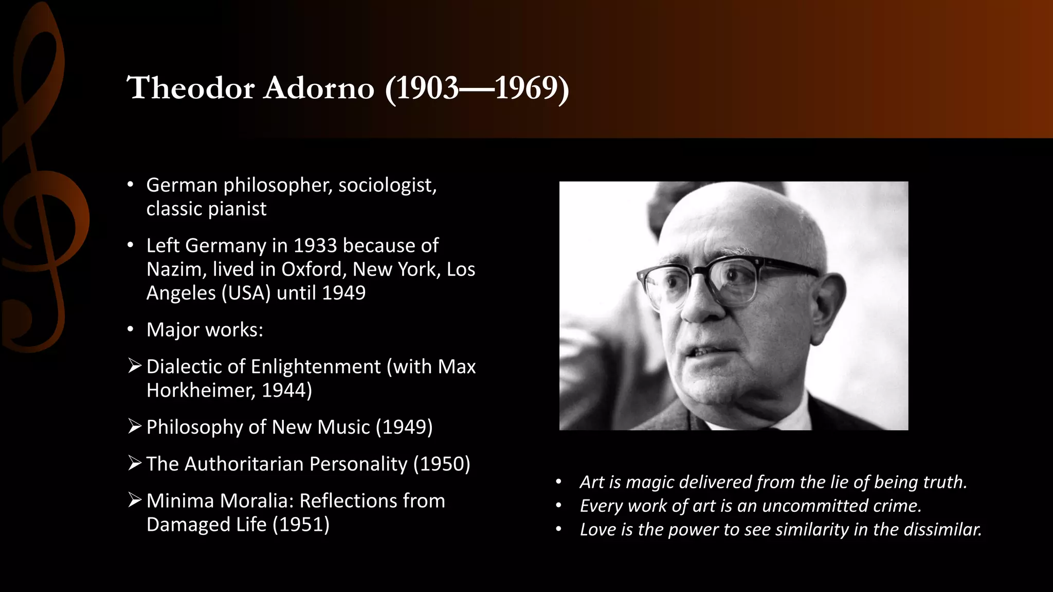 Theodor Adorno (1903—1969)
• German philosopher, sociologist,
classic pianist
• Left Germany in 1933 because of
Nazim, lived in Oxford, New York, Los
Angeles (USA) until 1949
• Major works:
➢Dialectic of Enlightenment (with Max
Horkheimer, 1944)
➢Philosophy of New Music (1949)
➢The Authoritarian Personality (1950)
➢Minima Moralia: Reflections from
Damaged Life (1951)
• Art is magic delivered from the lie of being truth.
• Every work of art is an uncommitted crime.
• Love is the power to see similarity in the dissimilar.
 