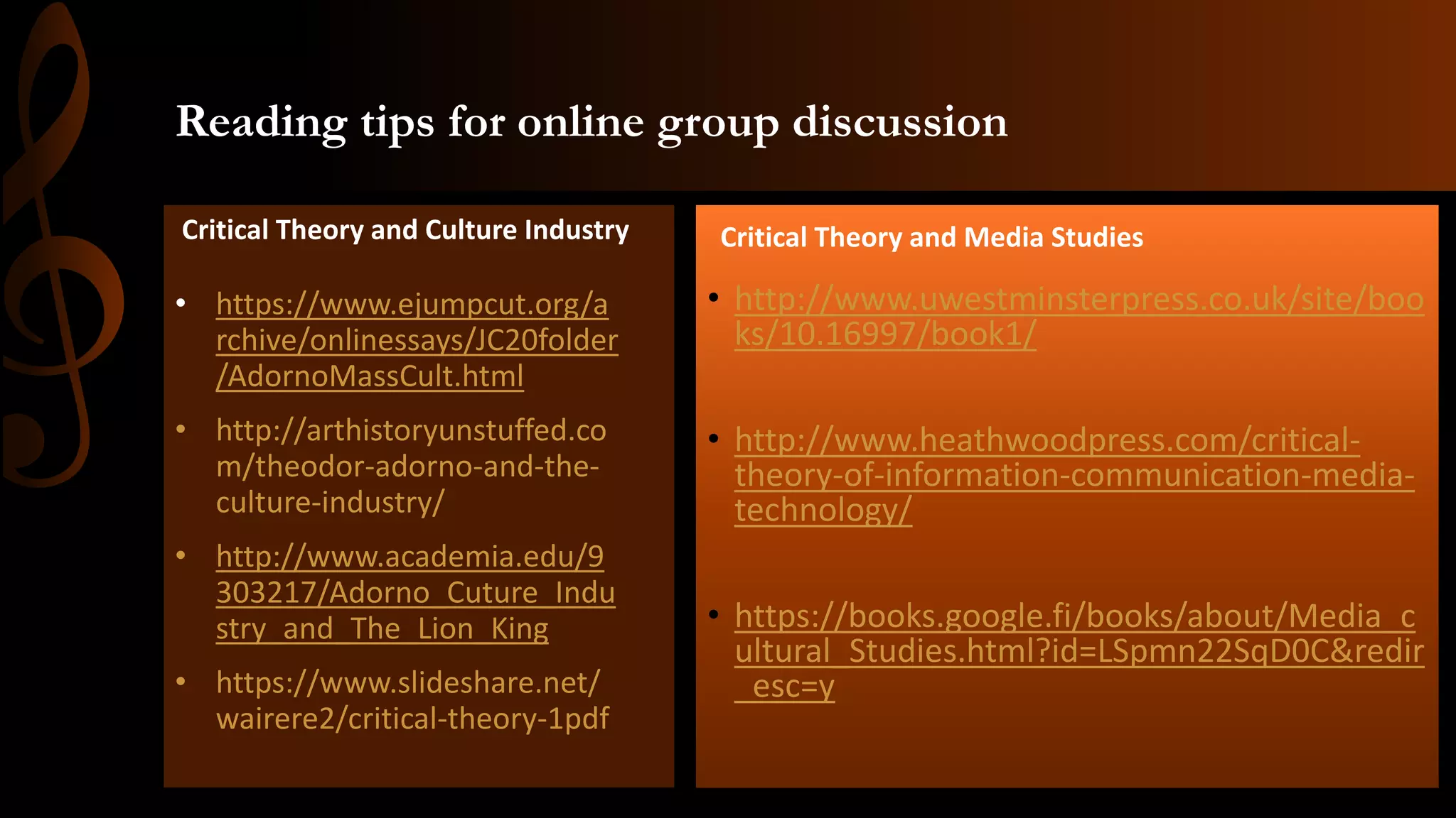 Reading tips for online group discussion
• http://www.uwestminsterpress.co.uk/site/boo
ks/10.16997/book1/
• http://www.heathwoodpress.com/critical-
theory-of-information-communication-media-
technology/
• https://books.google.fi/books/about/Media_c
ultural_Studies.html?id=LSpmn22SqD0C&redir
_esc=y
• https://www.ejumpcut.org/a
rchive/onlinessays/JC20folder
/AdornoMassCult.html
• http://arthistoryunstuffed.co
m/theodor-adorno-and-the-
culture-industry/
• http://www.academia.edu/9
303217/Adorno_Cuture_Indu
stry_and_The_Lion_King
• https://www.slideshare.net/
wairere2/critical-theory-1pdf
Critical Theory and Culture Industry Critical Theory and Media Studies
 