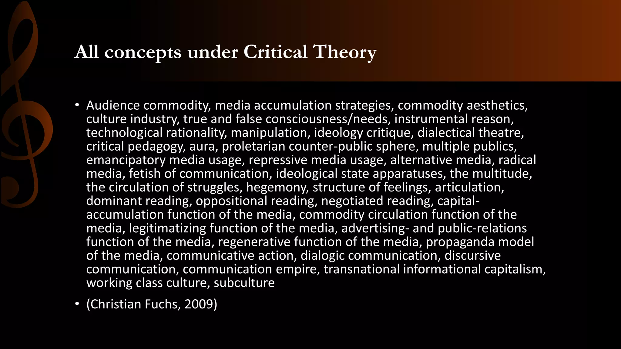 All concepts under Critical Theory
• Audience commodity, media accumulation strategies, commodity aesthetics,
culture industry, true and false consciousness/needs, instrumental reason,
technological rationality, manipulation, ideology critique, dialectical theatre,
critical pedagogy, aura, proletarian counter-public sphere, multiple publics,
emancipatory media usage, repressive media usage, alternative media, radical
media, fetish of communication, ideological state apparatuses, the multitude,
the circulation of struggles, hegemony, structure of feelings, articulation,
dominant reading, oppositional reading, negotiated reading, capital-
accumulation function of the media, commodity circulation function of the
media, legitimatizing function of the media, advertising- and public-relations
function of the media, regenerative function of the media, propaganda model
of the media, communicative action, dialogic communication, discursive
communication, communication empire, transnational informational capitalism,
working class culture, subculture
• (Christian Fuchs, 2009)
 