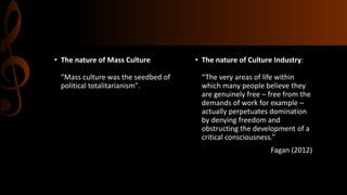 • The nature of Mass Culture
“Mass culture was the seedbed of
political totalitarianism".
• The nature of Culture Industry:
“The very areas of life within
which many people believe they
are genuinely free – free from the
demands of work for example –
actually perpetuates domination
by denying freedom and
obstructing the development of a
critical consciousness.”
Fagan (2012)
 