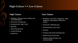 High Culture >< Low Culture
“High” Culture
• Artefacts: Classical music, ballet, fine
art masterpieces
• Consumer: Ruling class
• Characteristic: High “aura”
• Benefits:
• self-consciousness
• critical thinking
• autonomy
“Low” Culture
• Artefacts: Jazz, films, magazines, radio
programs, soap operas, television
serials
• Consumer: Working class
• Characteristic: Low “aura”
• Threats:
• Enslave and entrap working class
• Exploit their leisure time
• Weaken ability to think, act
autonomically
 