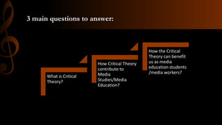3 main questions to answer:
What is Critical
Theory?
How Critical Theory
contribute to
Media
Studies/Media
Education?
How the Critical
Theory can benefit
us as media
education students
/media workers?
 