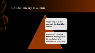 Critical Theory as a term
In specific, it is the
work of the Frankfurt
School
In general, they are
theories that oppose
to capitalism and
domination in society.
 