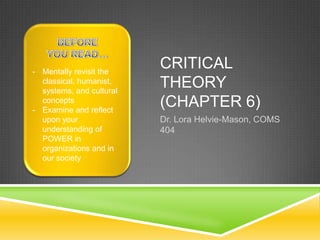 CRITICAL
THEORY
(CHAPTER 6)
Dr. Lora Helvie-Mason, COMS
404
- Mentally revisit the
classical, humanist,
systems, and cultural
concepts
- Examine and reflect
upon your
understanding of
POWER in
organizations and in
our society
 