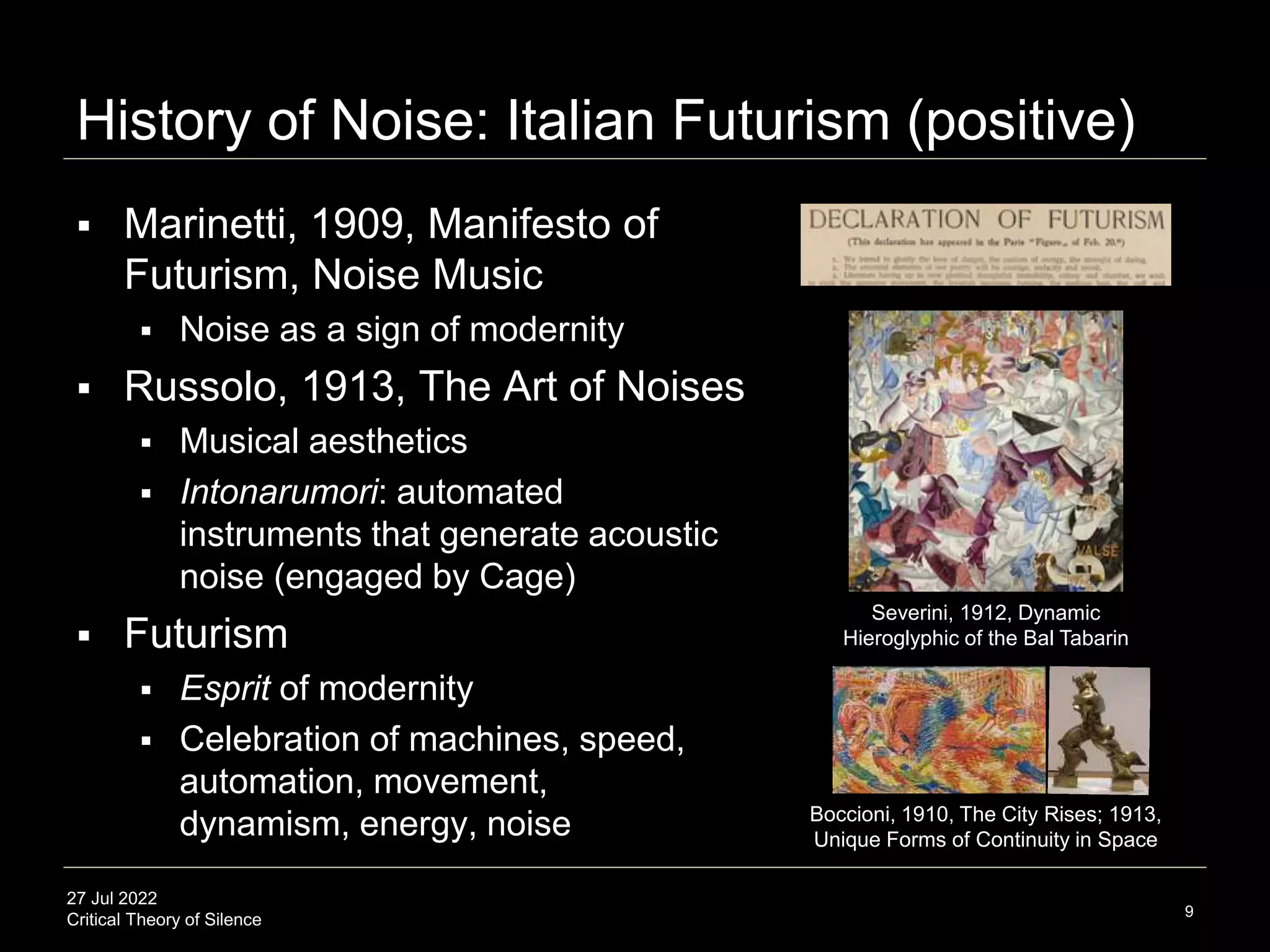 27 Jul 2022
Critical Theory of Silence
History of Noise: Italian Futurism (positive)
 Marinetti, 1909, Manifesto of
Futurism, Noise Music
 Noise as a sign of modernity
 Russolo, 1913, The Art of Noises
 Musical aesthetics
 Intonarumori: automated
instruments that generate acoustic
noise (engaged by Cage)
 Futurism
 Esprit of modernity
 Celebration of machines, speed,
automation, movement,
dynamism, energy, noise
9
Severini, 1912, Dynamic
Hieroglyphic of the Bal Tabarin
Boccioni, 1910, The City Rises; 1913,
Unique Forms of Continuity in Space
 
