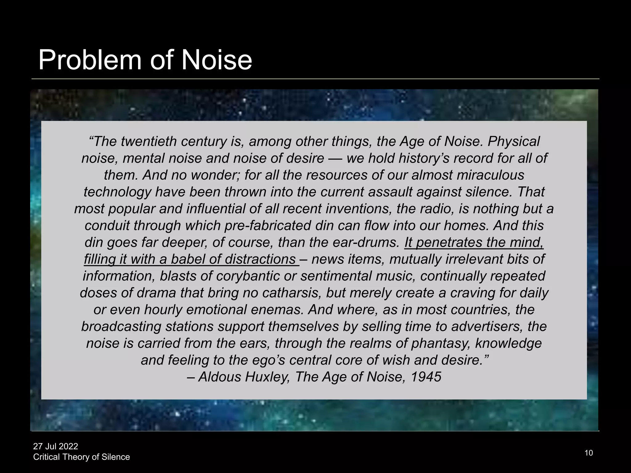 27 Jul 2022
Critical Theory of Silence
Problem of Noise
10
“The twentieth century is, among other things, the Age of Noise. Physical
noise, mental noise and noise of desire — we hold history’s record for all of
them. And no wonder; for all the resources of our almost miraculous
technology have been thrown into the current assault against silence. That
most popular and influential of all recent inventions, the radio, is nothing but a
conduit through which pre-fabricated din can flow into our homes. And this
din goes far deeper, of course, than the ear-drums. It penetrates the mind,
filling it with a babel of distractions – news items, mutually irrelevant bits of
information, blasts of corybantic or sentimental music, continually repeated
doses of drama that bring no catharsis, but merely create a craving for daily
or even hourly emotional enemas. And where, as in most countries, the
broadcasting stations support themselves by selling time to advertisers, the
noise is carried from the ears, through the realms of phantasy, knowledge
and feeling to the ego’s central core of wish and desire.”
– Aldous Huxley, The Age of Noise, 1945
 