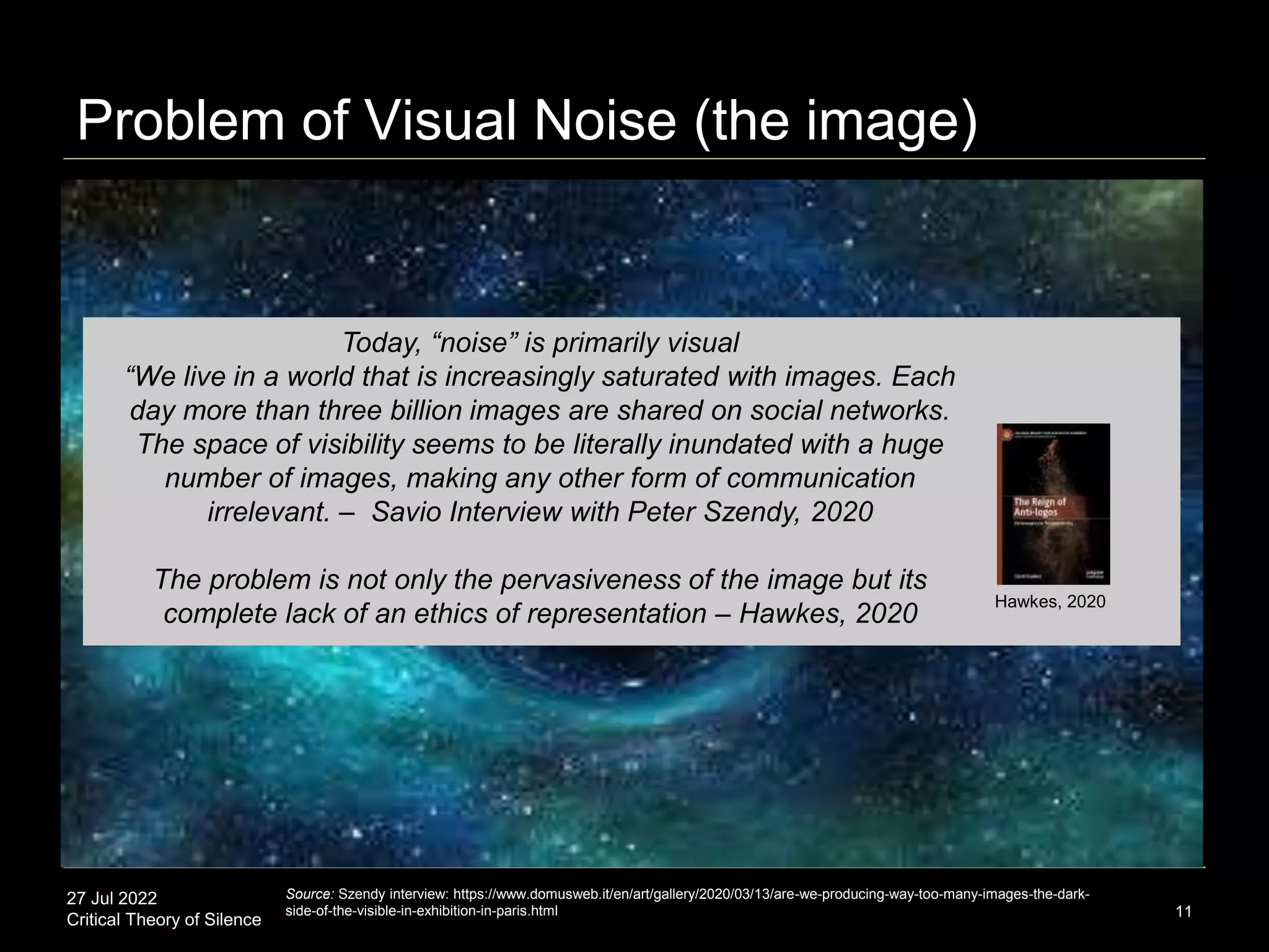 27 Jul 2022
Critical Theory of Silence
Problem of Visual Noise (the image)
11
Source: Szendy interview: https://www.domusweb.it/en/art/gallery/2020/03/13/are-we-producing-way-too-many-images-the-dark-
side-of-the-visible-in-exhibition-in-paris.html
Hawkes, 2020
Today, “noise” is primarily visual
“We live in a world that is increasingly saturated with images. Each
day more than three billion images are shared on social networks.
The space of visibility seems to be literally inundated with a huge
number of images, making any other form of communication
irrelevant. – Savio Interview with Peter Szendy, 2020
The problem is not only the pervasiveness of the image but its
complete lack of an ethics of representation – Hawkes, 2020
 