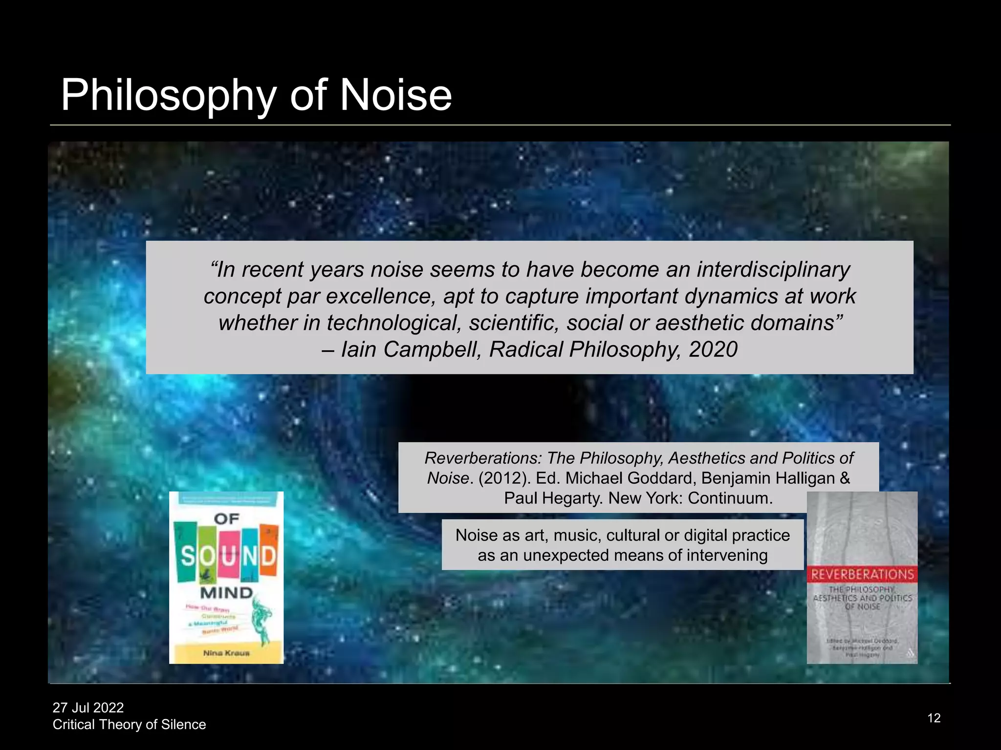 27 Jul 2022
Critical Theory of Silence 12
“In recent years noise seems to have become an interdisciplinary
concept par excellence, apt to capture important dynamics at work
whether in technological, scientific, social or aesthetic domains”
– Iain Campbell, Radical Philosophy, 2020
Philosophy of Noise
Noise as art, music, cultural or digital practice
as an unexpected means of intervening
Reverberations: The Philosophy, Aesthetics and Politics of
Noise. (2012). Ed. Michael Goddard, Benjamin Halligan &
Paul Hegarty. New York: Continuum.
 