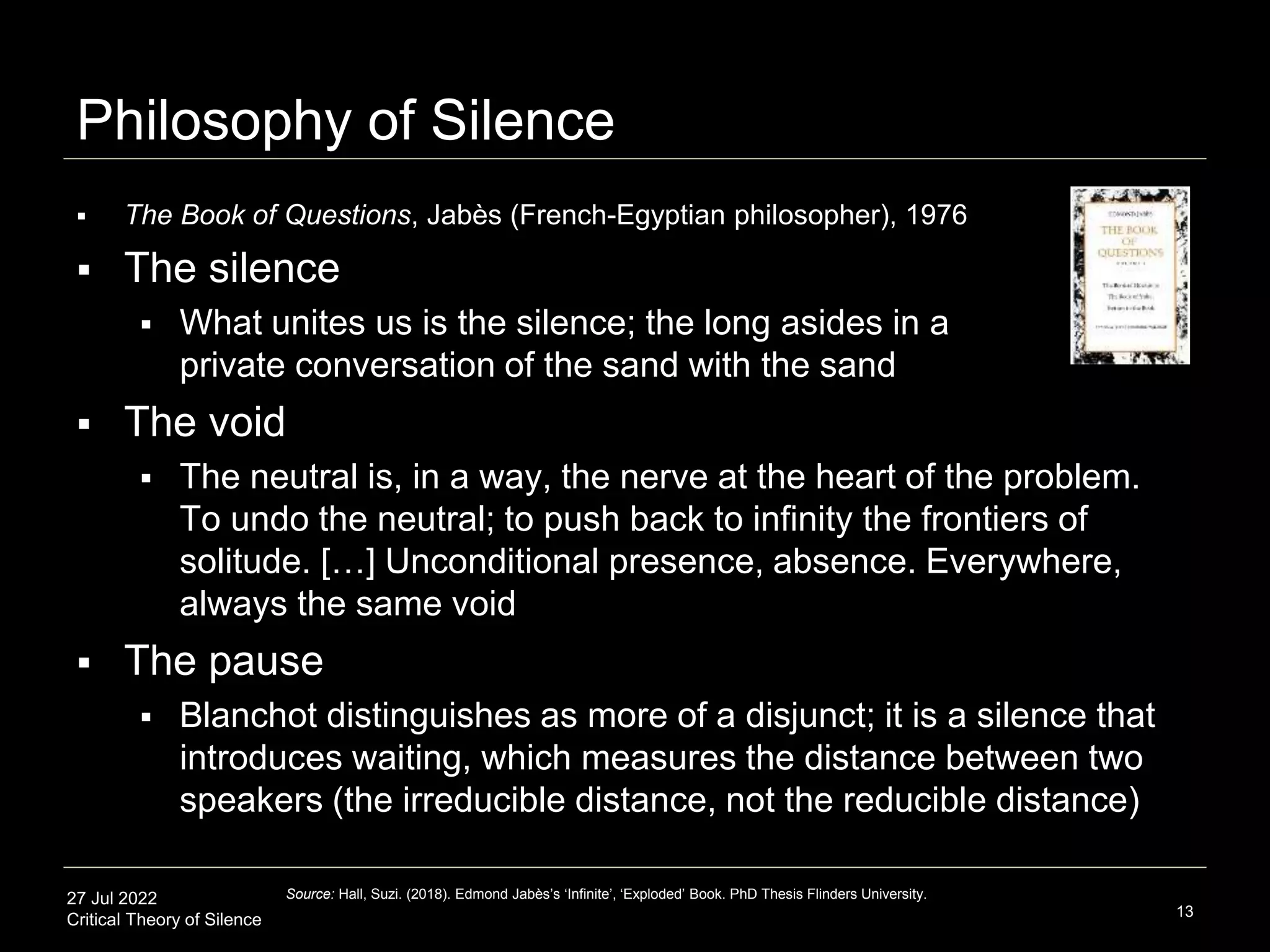 27 Jul 2022
Critical Theory of Silence
Philosophy of Silence
13
Source: Hall, Suzi. (2018). Edmond Jabès’s ‘Infinite’, ‘Exploded’ Book. PhD Thesis Flinders University.
 The Book of Questions, Jabès (French-Egyptian philosopher), 1976
 The silence
 What unites us is the silence; the long asides in a
private conversation of the sand with the sand
 The void
 The neutral is, in a way, the nerve at the heart of the problem.
To undo the neutral; to push back to infinity the frontiers of
solitude. […] Unconditional presence, absence. Everywhere,
always the same void
 The pause
 Blanchot distinguishes as more of a disjunct; it is a silence that
introduces waiting, which measures the distance between two
speakers (the irreducible distance, not the reducible distance)
 