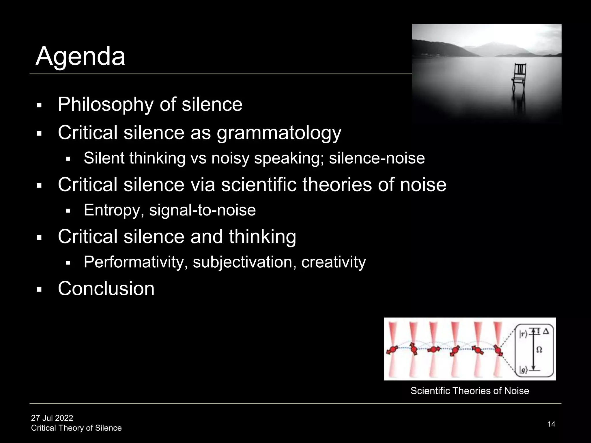 27 Jul 2022
Critical Theory of Silence
Agenda
 Philosophy of silence
 Critical silence as grammatology
 Silent thinking vs noisy speaking; silence-noise
 Critical silence via scientific theories of noise
 Entropy, signal-to-noise
 Critical silence and thinking
 Performativity, subjectivation, creativity
 Conclusion
14
Scientific Theories of Noise
 