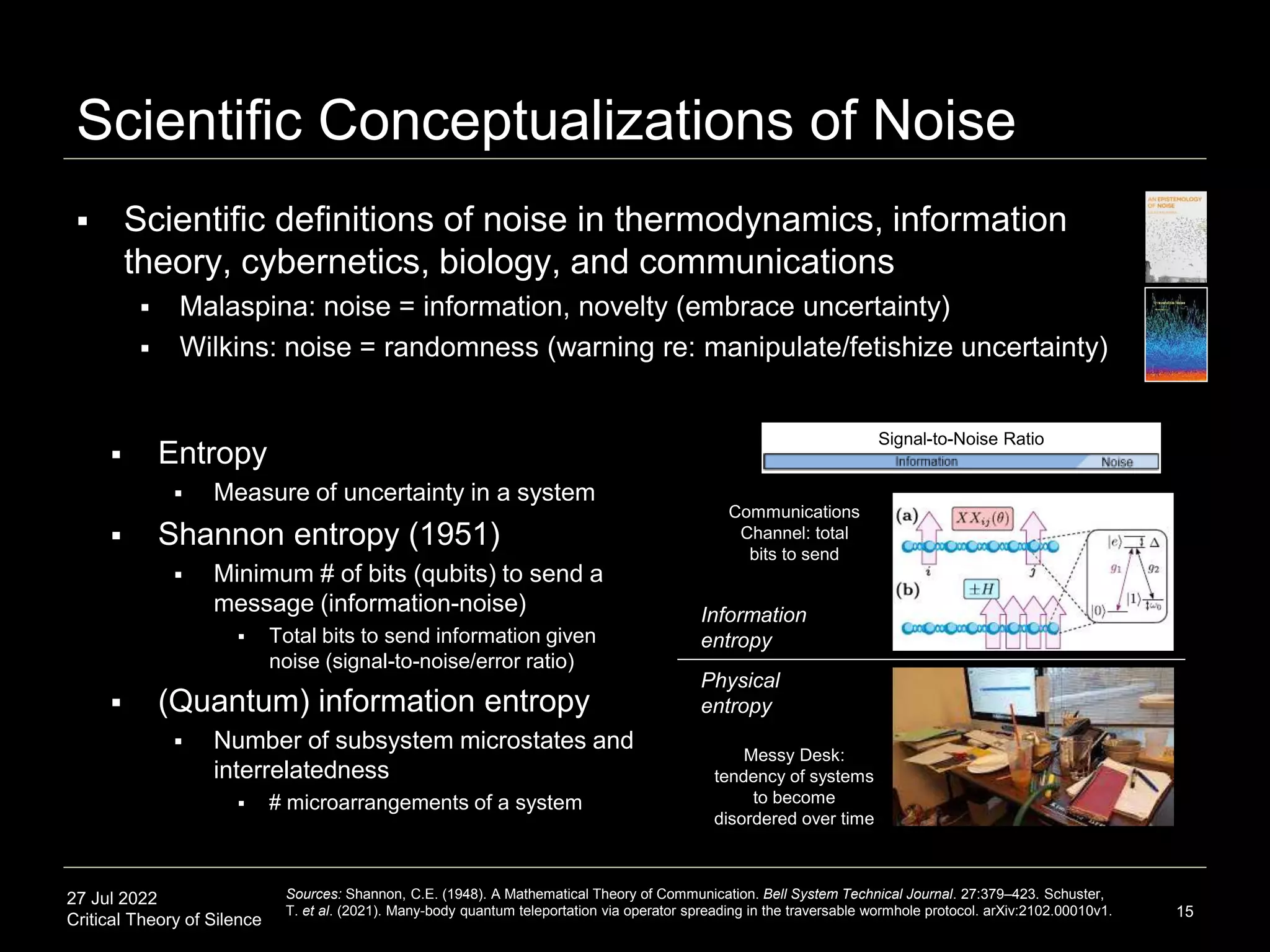 27 Jul 2022
Critical Theory of Silence
Scientific Conceptualizations of Noise
 Scientific definitions of noise in thermodynamics, information
theory, cybernetics, biology, and communications
 Malaspina: noise = information, novelty (embrace uncertainty)
 Wilkins: noise = randomness (warning re: manipulate/fetishize uncertainty)
15
Sources: Shannon, C.E. (1948). A Mathematical Theory of Communication. Bell System Technical Journal. 27:379–423. Schuster,
T. et al. (2021). Many-body quantum teleportation via operator spreading in the traversable wormhole protocol. arXiv:2102.00010v1.
Information
entropy
Physical
entropy
Messy Desk:
tendency of systems
to become
disordered over time
 Entropy
 Measure of uncertainty in a system
 Shannon entropy (1951)
 Minimum # of bits (qubits) to send a
message (information-noise)
 Total bits to send information given
noise (signal-to-noise/error ratio)
 (Quantum) information entropy
 Number of subsystem microstates and
interrelatedness
 # microarrangements of a system
Communications
Channel: total
bits to send
Signal-to-Noise Ratio
 
