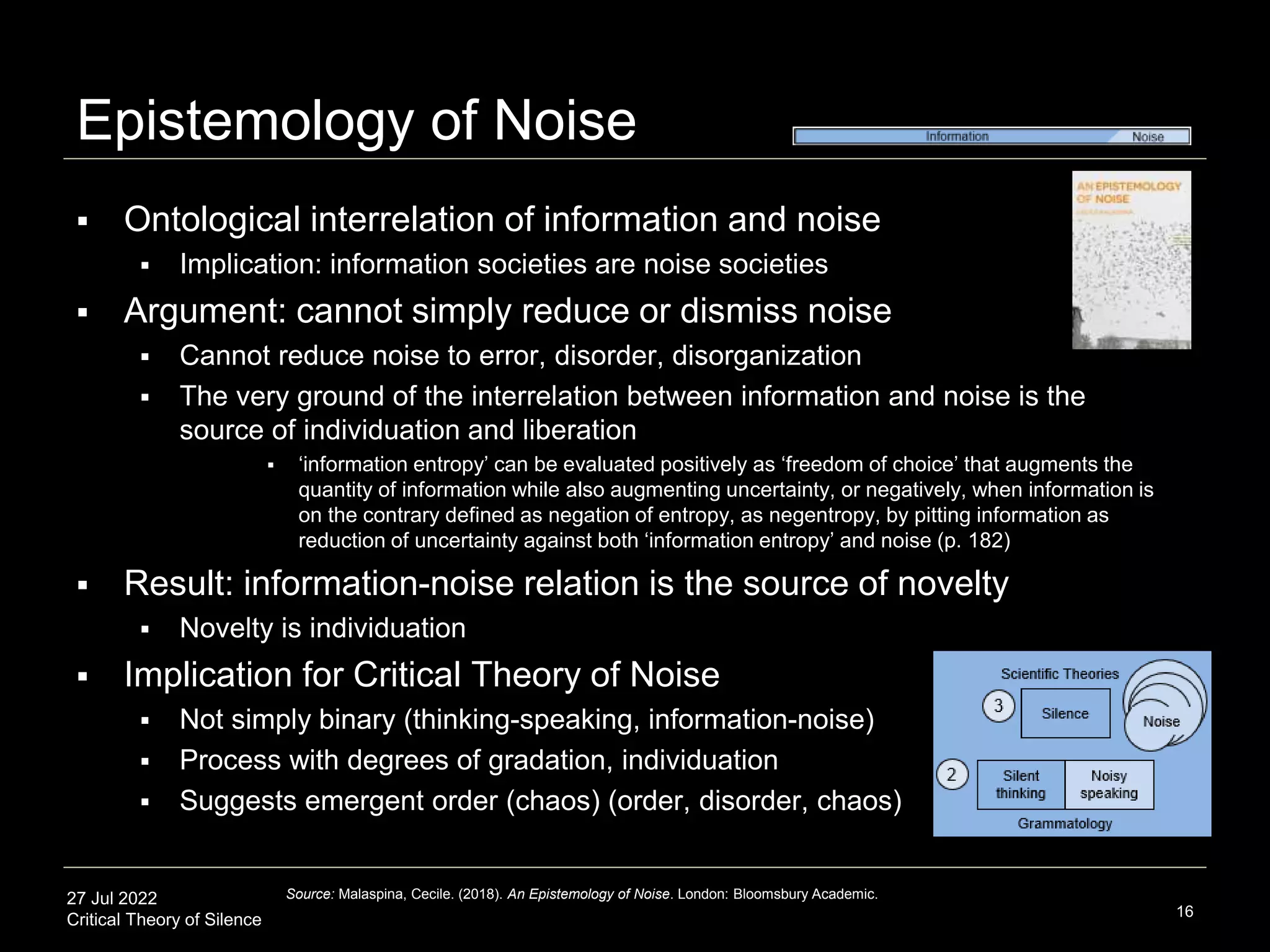 27 Jul 2022
Critical Theory of Silence
Epistemology of Noise
 Ontological interrelation of information and noise
 Implication: information societies are noise societies
 Argument: cannot simply reduce or dismiss noise
 Cannot reduce noise to error, disorder, disorganization
 The very ground of the interrelation between information and noise is the
source of individuation and liberation
 ‘information entropy’ can be evaluated positively as ‘freedom of choice’ that augments the
quantity of information while also augmenting uncertainty, or negatively, when information is
on the contrary defined as negation of entropy, as negentropy, by pitting information as
reduction of uncertainty against both ‘information entropy’ and noise (p. 182)
 Result: information-noise relation is the source of novelty
 Novelty is individuation
 Implication for Critical Theory of Noise
 Not simply binary (thinking-speaking, information-noise)
 Process with degrees of gradation, individuation
 Suggests emergent order (chaos) (order, disorder, chaos)
16
Source: Malaspina, Cecile. (2018). An Epistemology of Noise. London: Bloomsbury Academic.
 