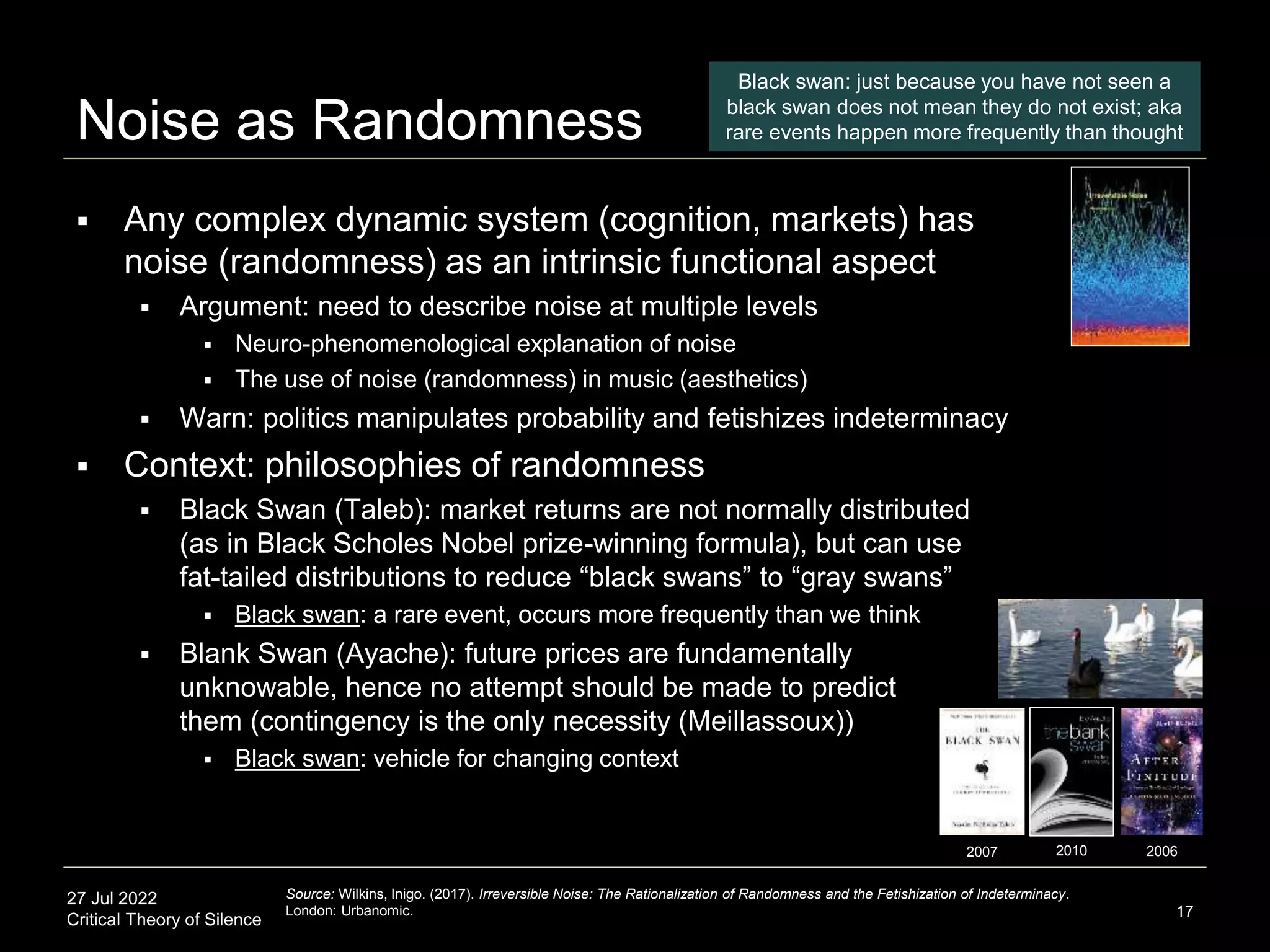 27 Jul 2022
Critical Theory of Silence
Noise as Randomness
 Any complex dynamic system (cognition, markets) has
noise (randomness) as an intrinsic functional aspect
 Argument: need to describe noise at multiple levels
 Neuro-phenomenological explanation of noise
 The use of noise (randomness) in music (aesthetics)
 Warn: politics manipulates probability and fetishizes indeterminacy
 Context: philosophies of randomness
 Black Swan (Taleb): market returns are not normally distributed
(as in Black Scholes Nobel prize-winning formula), but can use
fat-tailed distributions to reduce “black swans” to “gray swans”
 Black swan: a rare event, occurs more frequently than we think
 Blank Swan (Ayache): future prices are fundamentally
unknowable, hence no attempt should be made to predict
them (contingency is the only necessity (Meillassoux))
 Black swan: vehicle for changing context
17
Source: Wilkins, Inigo. (2017). Irreversible Noise: The Rationalization of Randomness and the Fetishization of Indeterminacy.
London: Urbanomic.
2007 2006
2010
Black swan: just because you have not seen a
black swan does not mean they do not exist; aka
rare events happen more frequently than thought
 