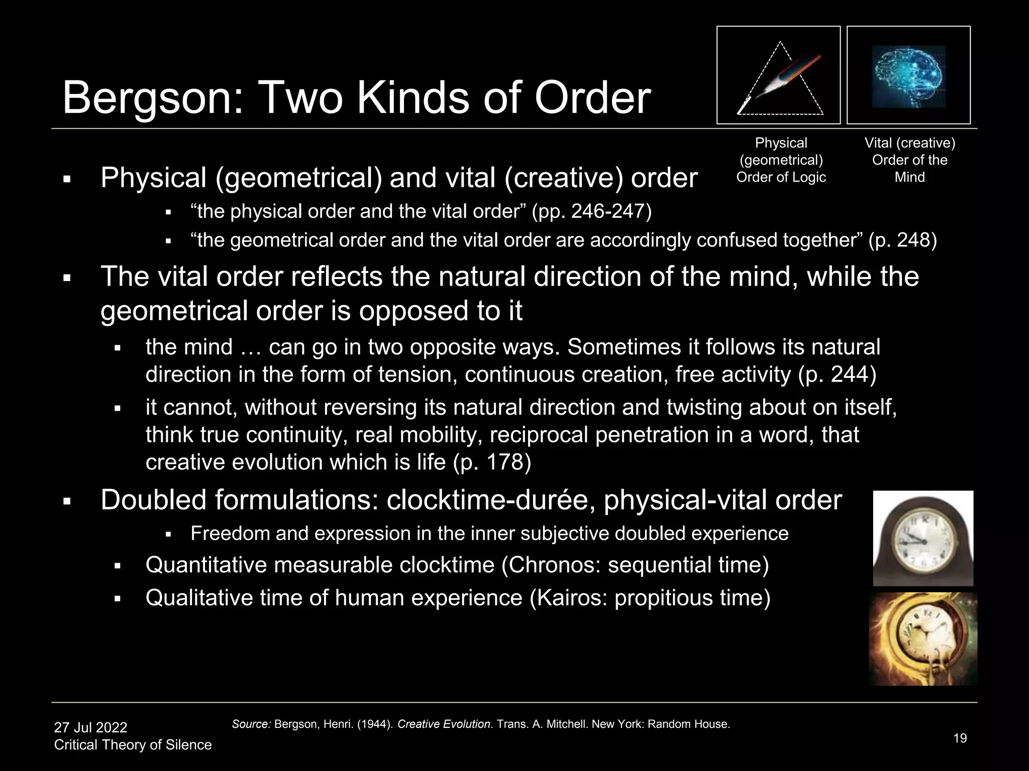 27 Jul 2022
Critical Theory of Silence
Bergson: Two Kinds of Order
 Physical (geometrical) and vital (creative) order
 “the physical order and the vital order” (pp. 246-247)
 “the geometrical order and the vital order are accordingly confused together” (p. 248)
 The vital order reflects the natural direction of the mind, while the
geometrical order is opposed to it
 the mind … can go in two opposite ways. Sometimes it follows its natural
direction in the form of tension, continuous creation, free activity (p. 244)
 it cannot, without reversing its natural direction and twisting about on itself,
think true continuity, real mobility, reciprocal penetration in a word, that
creative evolution which is life (p. 178)
 Doubled formulations: clocktime-durée, physical-vital order
 Freedom and expression in the inner subjective doubled experience
 Quantitative measurable clocktime (Chronos: sequential time)
 Qualitative time of human experience (Kairos: propitious time)
19
Source: Bergson, Henri. (1944). Creative Evolution. Trans. A. Mitchell. New York: Random House.
Vital (creative)
Order of the
Mind
Physical
(geometrical)
Order of Logic
 